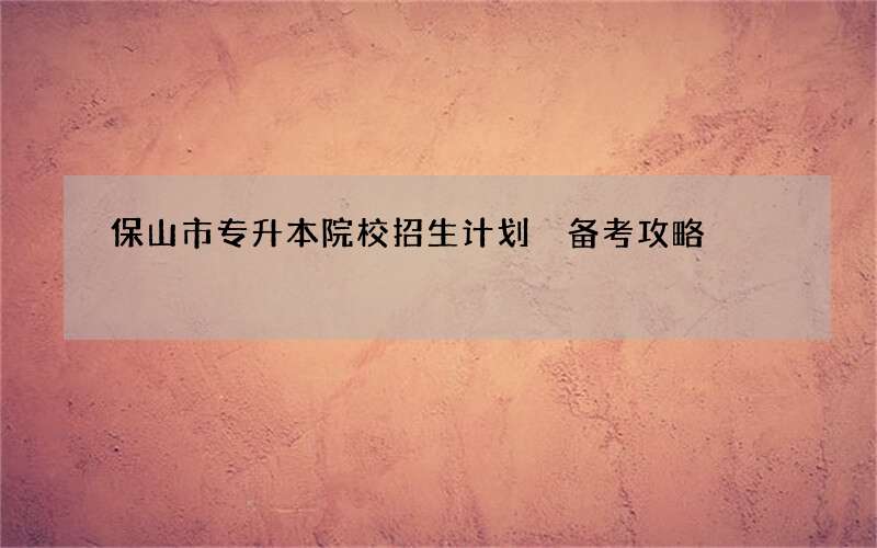 保山市专升本院校招生计划 备考攻略